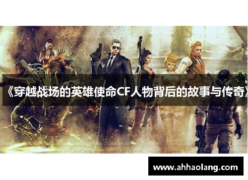 《穿越战场的英雄使命CF人物背后的故事与传奇》